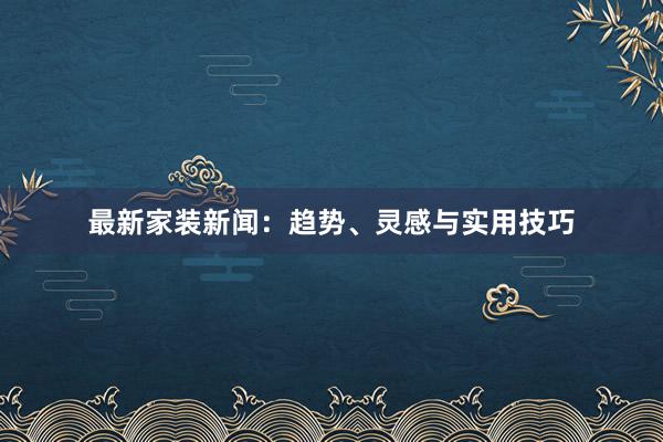 最新家装新闻：趋势、灵感与实用技巧